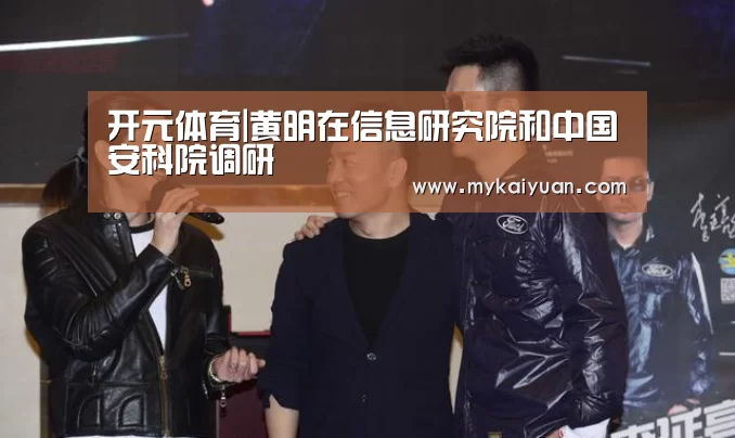 开元体育|黄明在信息研究院和中国安科院调研(图3) 开元官方